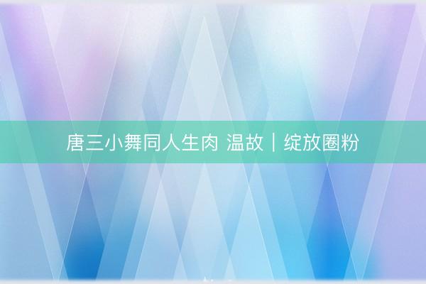 唐三小舞同人生肉 温故|绽放圈粉