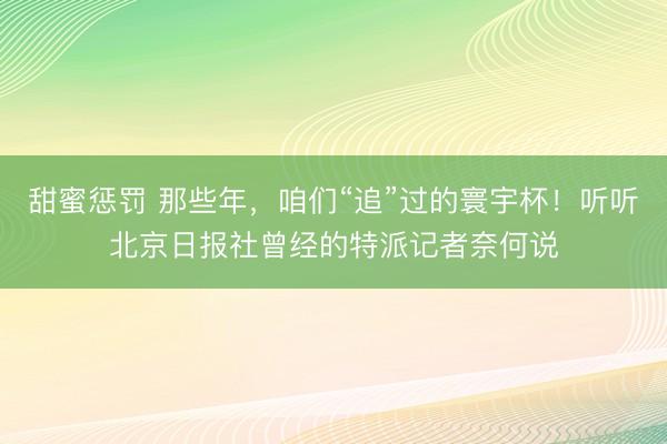 甜蜜惩罚 那些年,咱们“追”过的寰宇杯!听听北京日报社曾经的特派记者奈何说