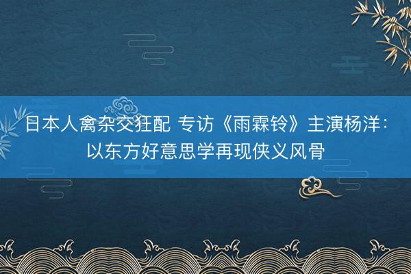 日本人禽杂交狂配 专访《雨霖铃》主演杨洋：以东方好意思学再现侠义风骨