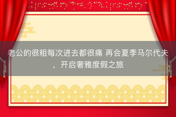 老公的很粗每次进去都很痛 再会夏季马尔代夫，开启奢雅度假之旅