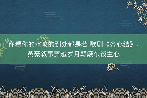 你看你的水喷的到处都是若 歌剧《齐心结》：英豪叙事穿越岁月颠簸东谈主心