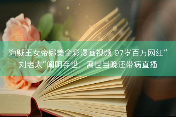 海贼王女帝娜美全彩漫画视频 97岁百万网红“刘老太”阐明弃世，离世当晚还带病直播
