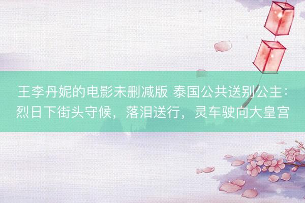 王李丹妮的电影未删减版 泰国公共送别公主：烈日下街头守候，落泪送行，灵车驶向大皇宫
