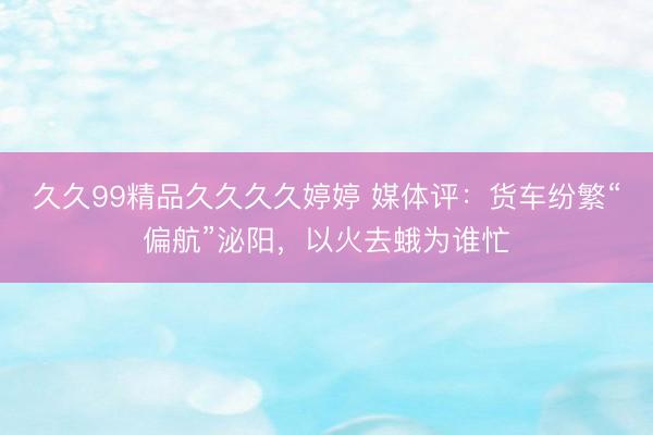 久久99精品久久久久婷婷 媒体评：货车纷繁“偏航”泌阳，以火去蛾为谁忙