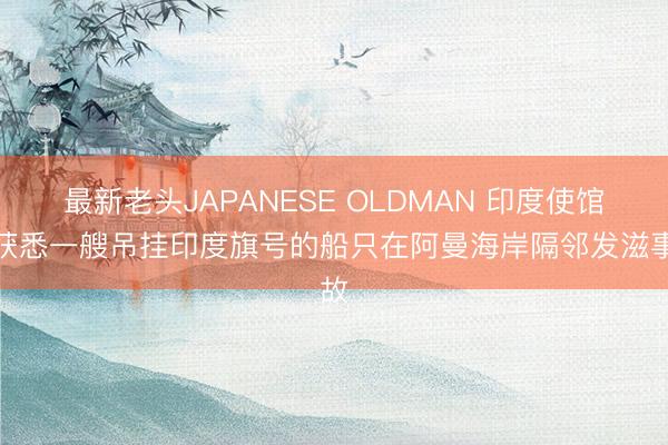 最新老头JAPANESE OLDMAN 印度使馆：获悉一艘吊挂印度旗号的船只在阿曼海岸隔邻发滋事故