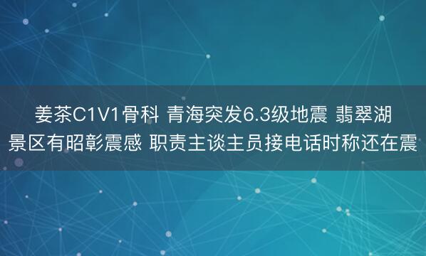 姜茶C1V1骨科 青海突发6.3级地震 翡翠湖景区有昭彰震感 职责主谈主员接电话时称还在震