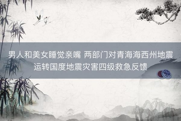 男人和美女睡觉亲嘴 两部门对青海海西州地震运转国度地震灾害四级救急反馈
