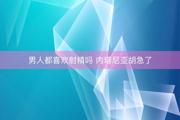 男人都喜欢射精吗 内塔尼亚胡急了