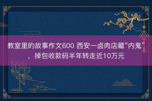 教室里的故事作文600 西安一卤肉店藏“内鬼”，掉包收款码半年转走近10万元