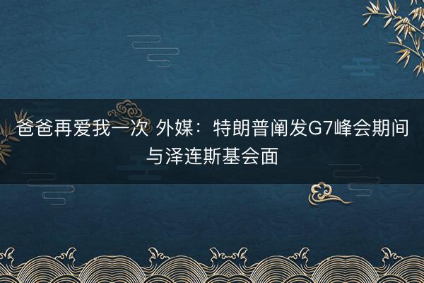 爸爸再爱我一次 外媒：特朗普阐发G7峰会期间与泽连斯基会面