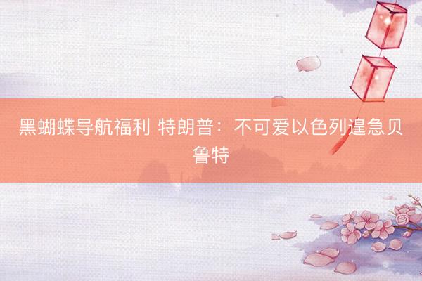 黑蝴蝶导航福利 特朗普：不可爱以色列遑急贝鲁特