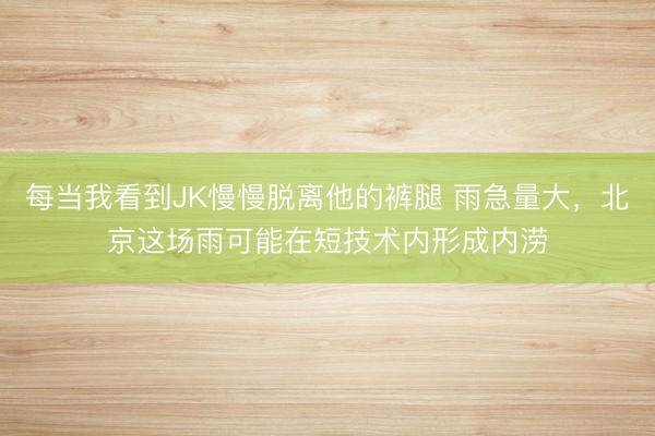 每当我看到JK慢慢脱离他的裤腿 雨急量大，北京这场雨可能在短技术内形成内涝
