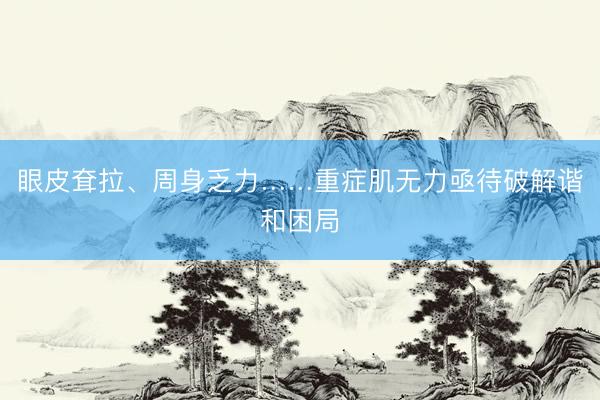 眼皮耷拉、周身乏力……重症肌无力亟待破解谐和困局