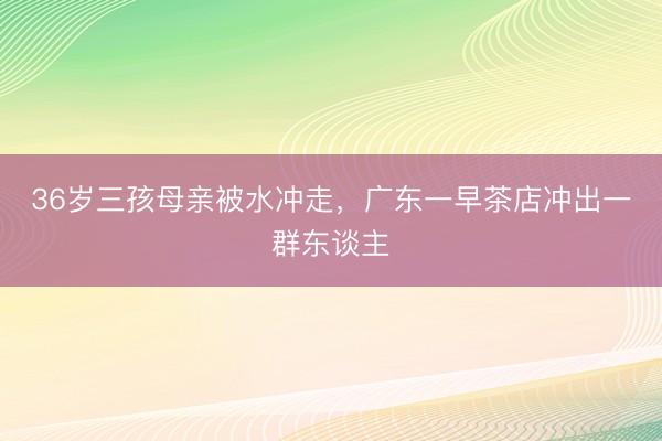 36岁三孩母亲被水冲走,广东一早茶店冲出一群东谈主
