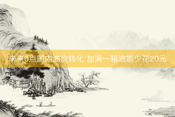 未来0点国内油价转化 加满一箱油能少花20元