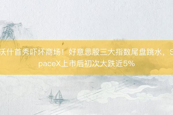 沃什首秀吓坏商场！好意思股三大指数尾盘跳水，SpaceX上市后初次大跌近5%