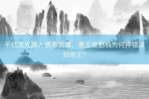 千亿龙光跌入债务泥潭，君王收割机为何押错深圳地王？