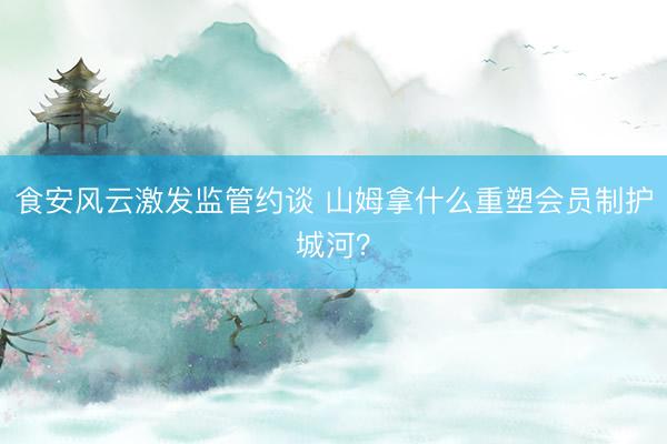 食安风云激发监管约谈 山姆拿什么重塑会员制护城河？