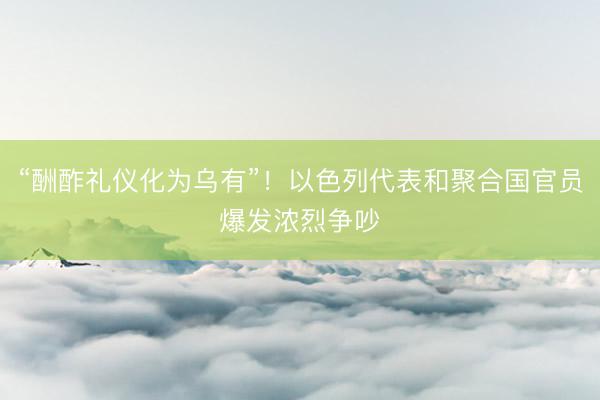 “酬酢礼仪化为乌有”!以色列代表和聚合国官员爆发浓烈争吵