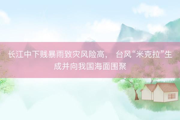 长江中下贱暴雨致灾风险高, 台风“米克拉”生成并向我国海面围聚