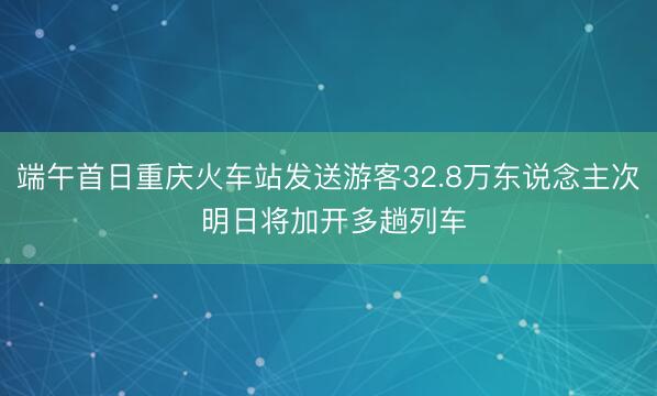 端午首日重庆火车站发送游客32.8万东说念主次 明日将加开多趟列车
