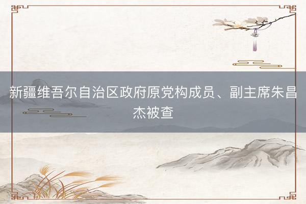新疆维吾尔自治区政府原党构成员、副主席朱昌杰被查