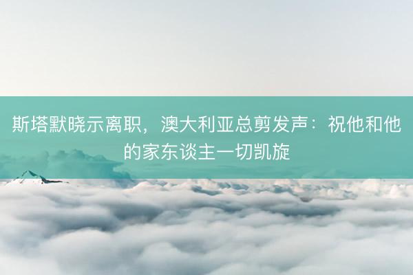 斯塔默晓示离职，澳大利亚总剪发声：祝他和他的家东谈主一切凯旋