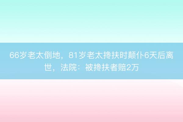 66岁老太倒地，81岁老太搀扶时颠仆6天后离世，法院：被搀扶者赔2万
