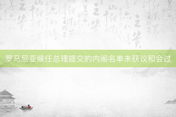 罗马尼亚候任总理提交的内阁名单未获议和会过