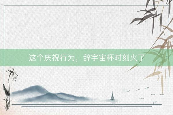 这个庆祝行为，辞宇宙杯时刻火了